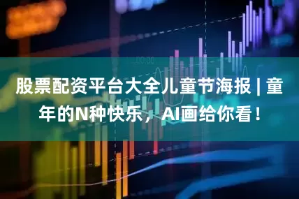 股票配资平台大全儿童节海报 | 童年的N种快乐，AI画给你看！