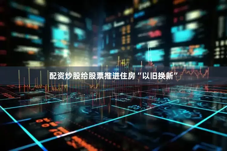 配资炒股给股票推进住房“以旧换新”