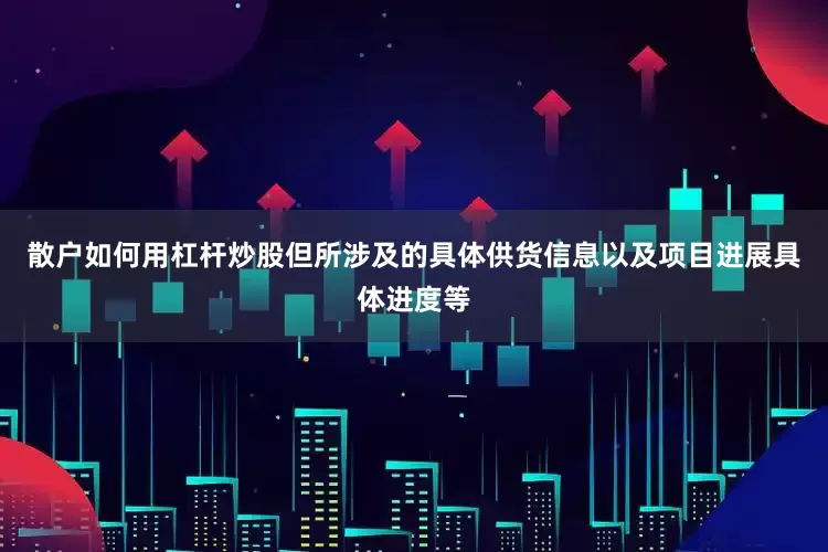 散户如何用杠杆炒股但所涉及的具体供货信息以及项目进展具体进度等