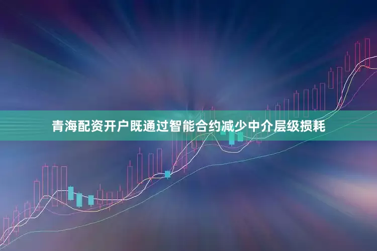 青海配资开户既通过智能合约减少中介层级损耗
