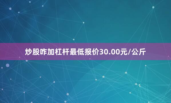 炒股咋加杠杆最低报价30.00元/公斤