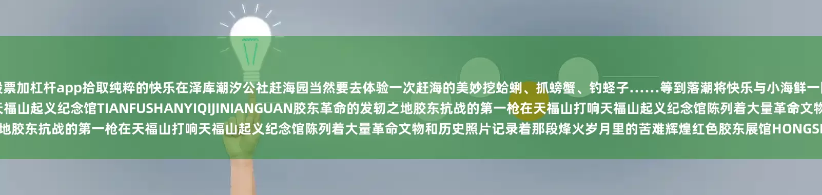 股票加杠杆app拾取纯粹的快乐在泽库潮汐公社赶海园当然要去体验一次赶海的美妙挖蛤蜊、抓螃蟹、钓蛏子……等到落潮将快乐与小海鲜一网打尽🏝️红色研学行走的“地理+历史”课堂！365编辑器天福山起义纪念馆TIANFUSHANYIQIJINIANGUAN胶东革命的发轫之地胶东抗战的第一枪在天福山打响天福山起义纪念馆陈列着大量革命文物和历史照片记录着那段烽火岁月里的苦难辉煌红色胶东展馆HONGSEJIAOD