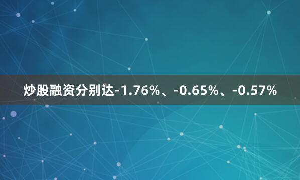 炒股融资分别达-1.76%、-0.65%、-0.57%