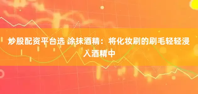 炒股配资平台选 涂抹酒精：将化妆刷的刷毛轻轻浸入酒精中