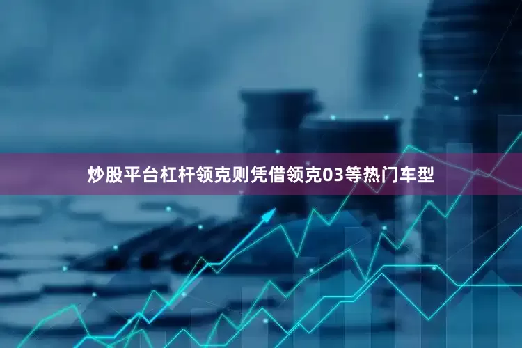 炒股平台杠杆领克则凭借领克03等热门车型