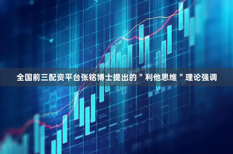 全国前三配资平台张铭博士提出的＂利他思维＂理论强调
