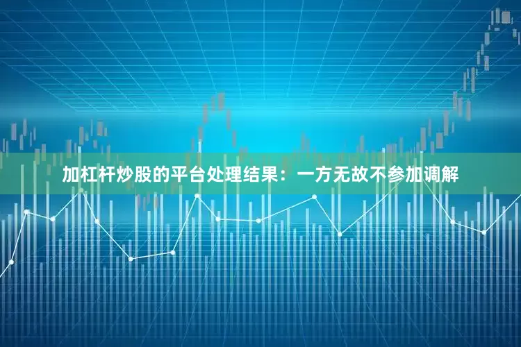 加杠杆炒股的平台处理结果：一方无故不参加调解