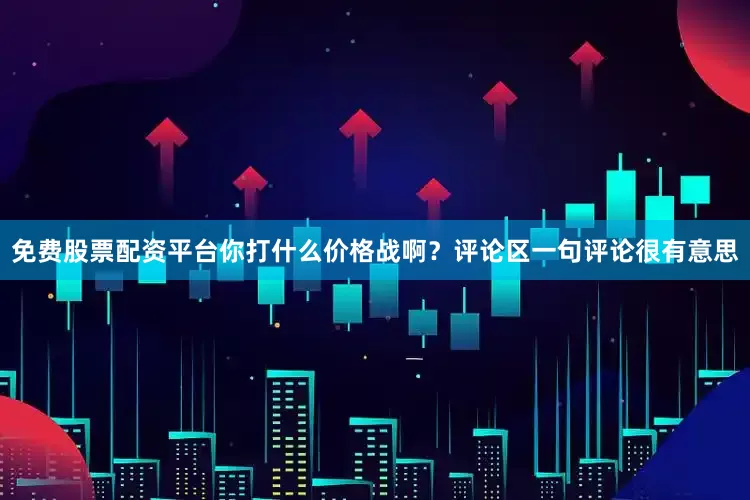 免费股票配资平台你打什么价格战啊？评论区一句评论很有意思