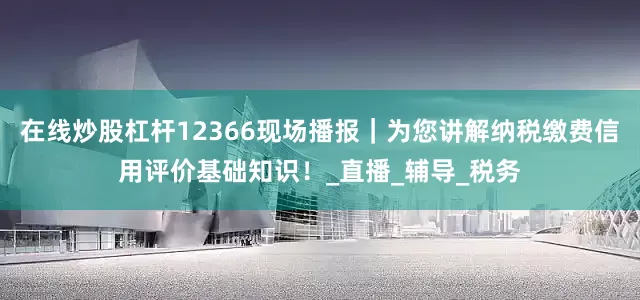 在线炒股杠杆12366现场播报｜为您讲解纳税缴费信用评价基础知识！_直播_辅导_税务